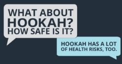 What about hookah? How safe is it? Hookah has a lot of health risks, too.